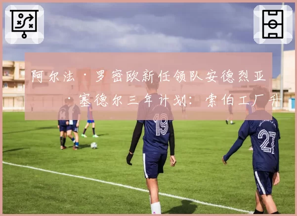 阿尔法·罗密欧新任领队安德烈亚斯·塞德尔三年计划：索伯工厂升级投入与赛道表现数据预测