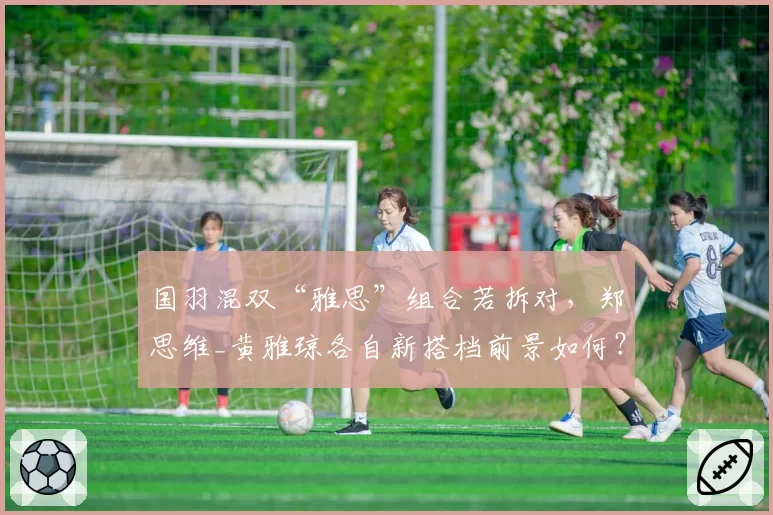 国羽混双“雅思”组合若拆对，郑思维_黄雅琼各自新搭档前景如何？