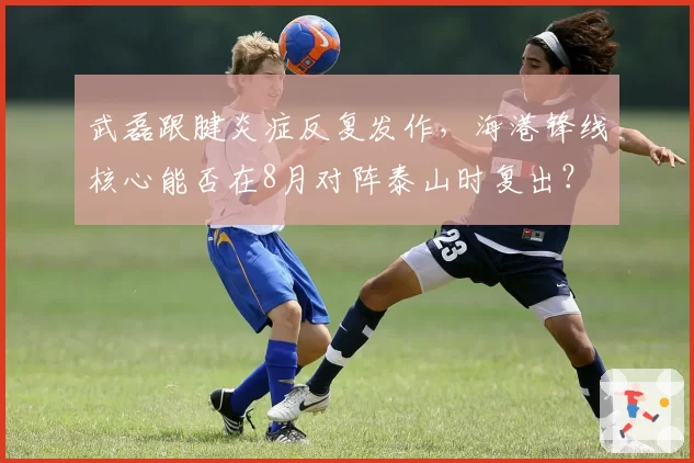 武磊跟腱炎症反复发作,海港锋线核心能否在8月对阵泰山时复出?