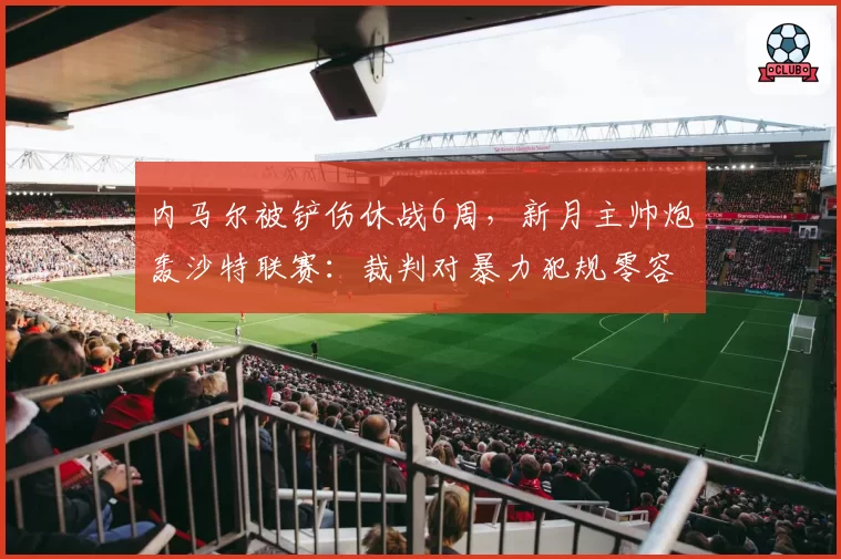 内马尔被铲伤休战6周,新月主帅炮轰沙特联赛:裁判对暴力犯规零容忍
