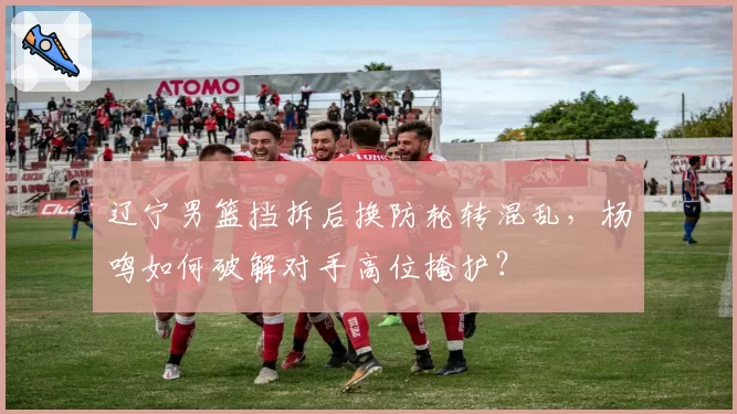 辽宁男篮挡拆后换防轮转混乱，杨鸣如何破解对手高位掩护？