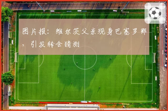 图片报：维尔茨父亲现身巴塞罗那，引发转会猜测