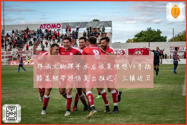 邓涵文脚踝手术后恢复理想vs李扬膝盖韧带损伤复出推迟,三镇边卫康复进度影响防线