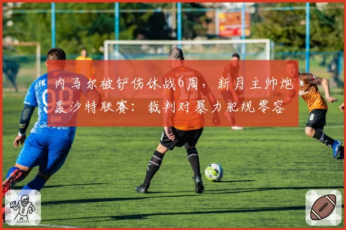 内马尔被铲伤休战6周,新月主帅炮轰沙特联赛:裁判对暴力犯规零容忍