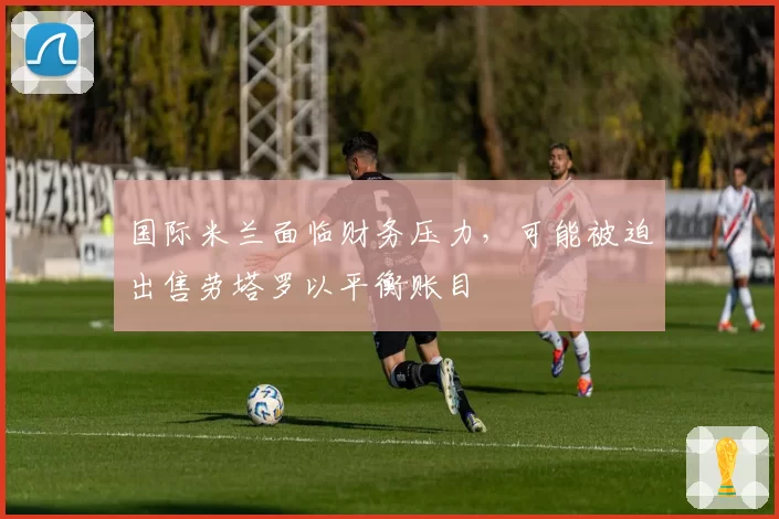 国际米兰面临财务压力，可能被迫出售劳塔罗以平衡账目