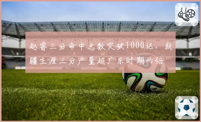 赵睿三分命中总数突破1000记，新疆生涯三分产量超广东时期两倍