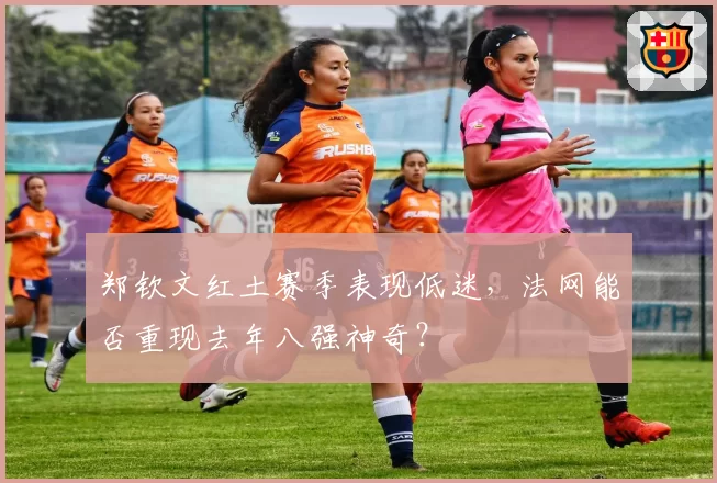 郑钦文红土赛季表现低迷，法网能否重现去年八强神奇？