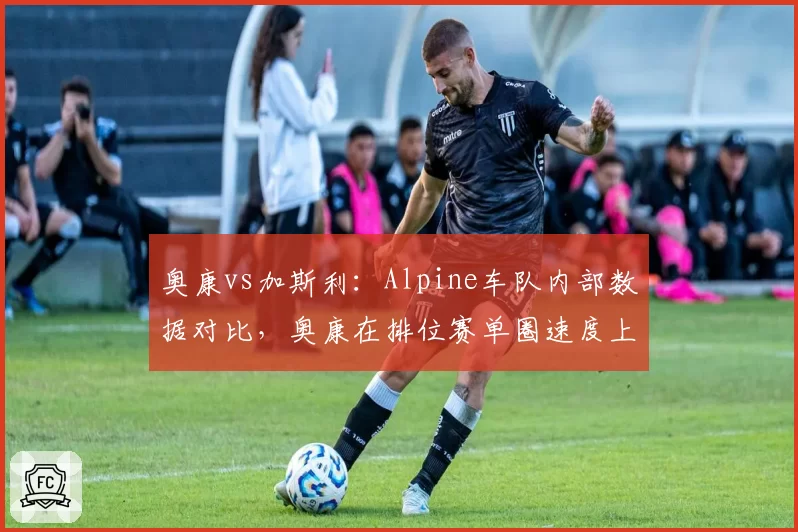 奥康vs加斯利:Alpine车队内部数据对比,奥康在排位赛单圈速度上领先0.15秒,正赛却屡遭反超