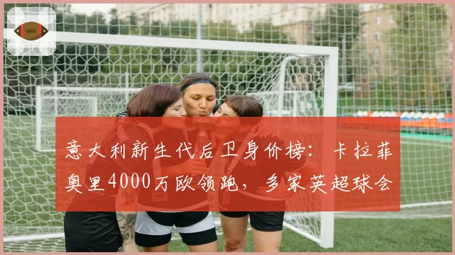意大利新生代后卫身价榜:卡拉菲奥里4000万欧领跑,多家英超球会询价