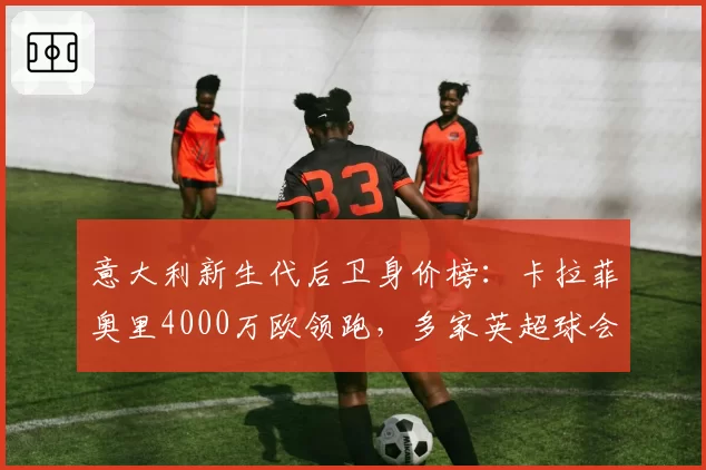 意大利新生代后卫身价榜:卡拉菲奥里4000万欧领跑,多家英超球会询价