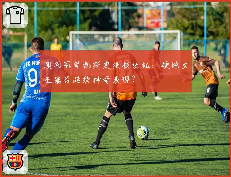 澳网冠军凯斯更换教练组，硬地女王能否延续神奇表现？