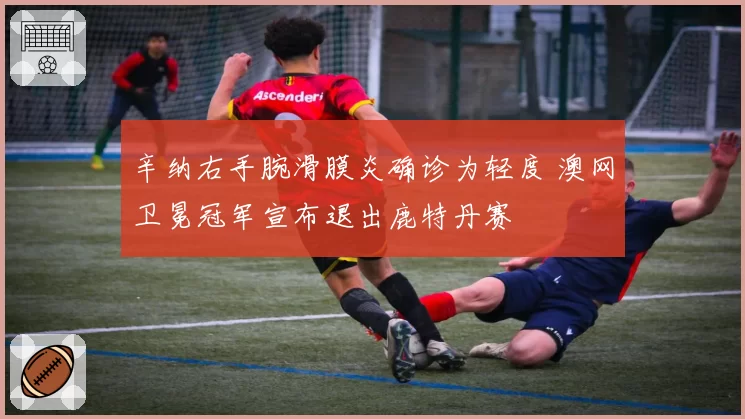 辛纳右手腕滑膜炎确诊为轻度 澳网卫冕冠军宣布退出鹿特丹赛
