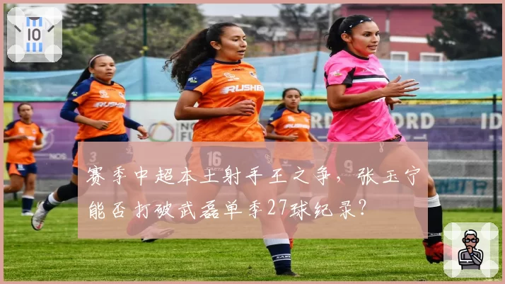 赛季中超本土射手王之争，张玉宁能否打破武磊单季27球纪录？
