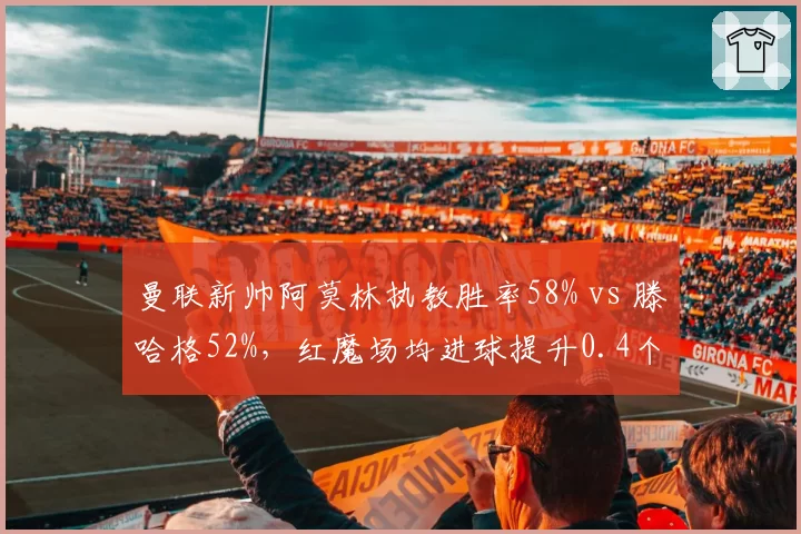 曼联新帅阿莫林执教胜率58% vs 滕哈格52%，红魔场均进球提升0.4个