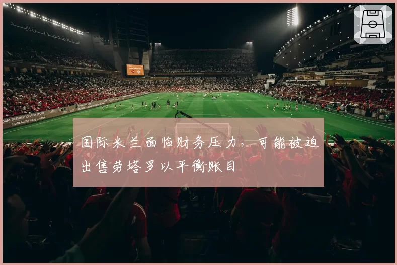 国际米兰面临财务压力,可能被迫出售劳塔罗以平衡账目