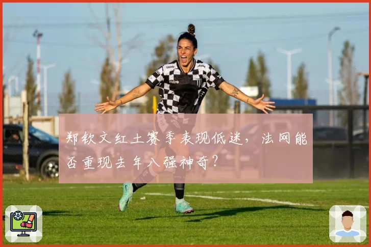 郑钦文红土赛季表现低迷，法网能否重现去年八强神奇？