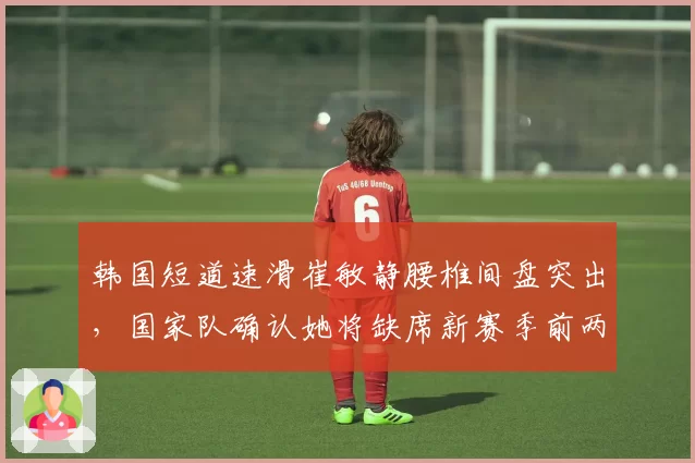 韩国短道速滑崔敏静腰椎间盘突出，国家队确认她将缺席新赛季前两站