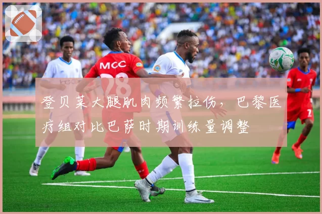 登贝莱大腿肌肉频繁拉伤,巴黎医疗组对比巴萨时期训练量调整