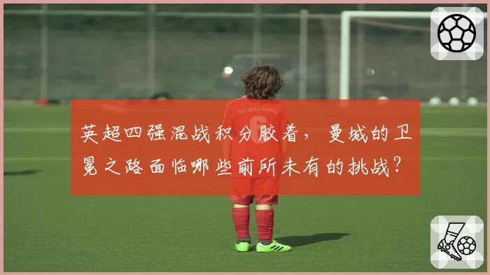 英超四强混战积分胶着，曼城的卫冕之路面临哪些前所未有的挑战？