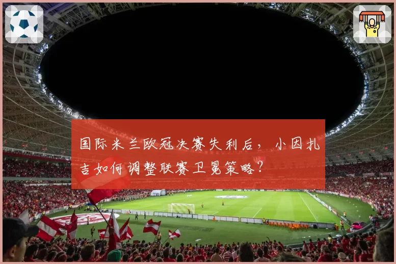 国际米兰欧冠决赛失利后,小因扎吉如何调整联赛卫冕策略?