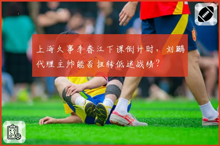 上海久事李春江下课倒计时，刘鹏代理主帅能否扭转低迷战绩？