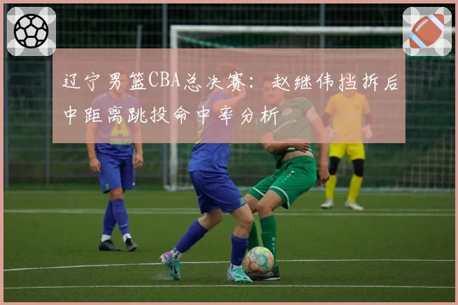 辽宁男篮CBA总决赛:赵继伟挡拆后中距离跳投命中率分析