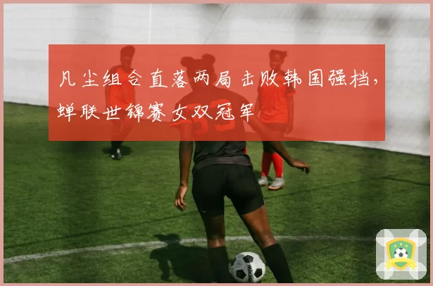 凡尘组合直落两局击败韩国强档，蝉联世锦赛女双冠军