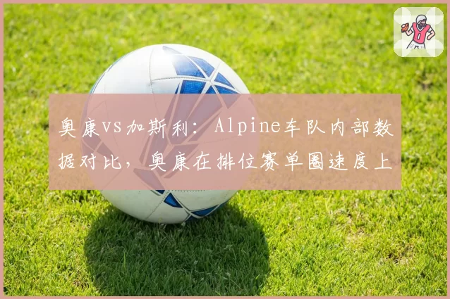 奥康vs加斯利:Alpine车队内部数据对比,奥康在排位赛单圈速度上领先0.15秒,正赛却屡遭反超