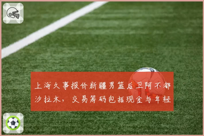 上海久事报价新疆男篮后卫阿不都沙拉木，交易筹码包括现金与年轻球员