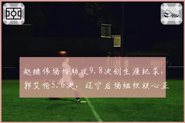 赵继伟场均助攻9.8次创生涯纪录，郭艾伦5.6次，辽宁后场组织核心正式交接
