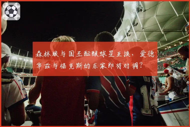 森林狼与国王酝酿球星互换,爱德华兹与福克斯的东家即将对调?