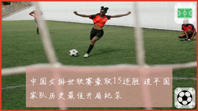 中国女排世联赛豪取15连胜 追平国家队历史最佳开局纪录