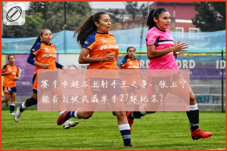 赛季中超本土射手王之争，张玉宁能否打破武磊单季27球纪录？