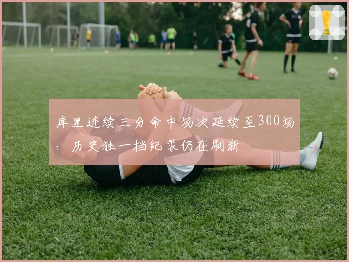 库里连续三分命中场次延续至300场，历史独一档纪录仍在刷新