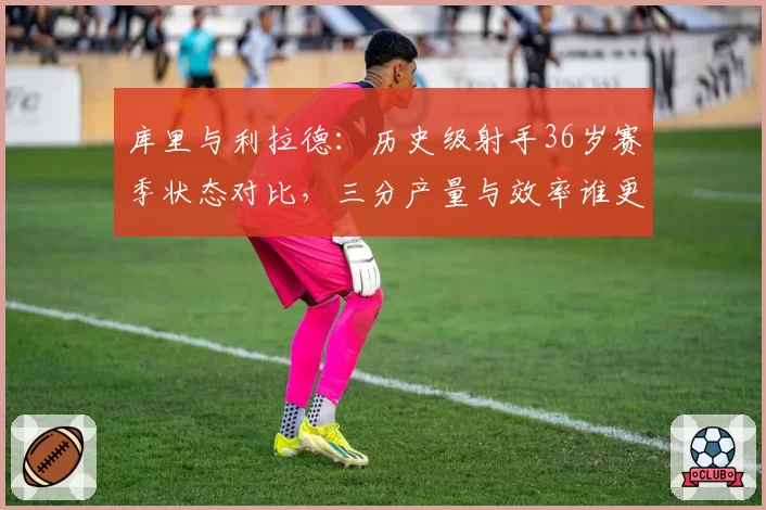 库里与利拉德：历史级射手36岁赛季状态对比，三分产量与效率谁更持久？