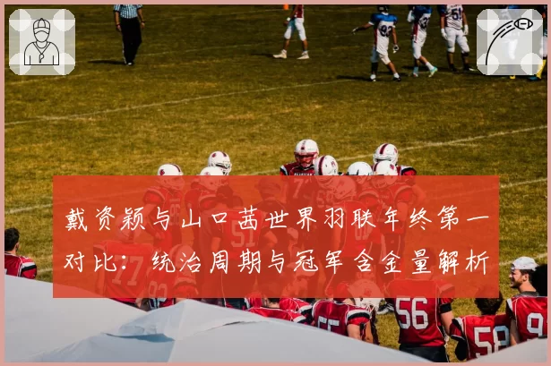 戴资颖与山口茜世界羽联年终第一对比：统治周期与冠军含金量解析