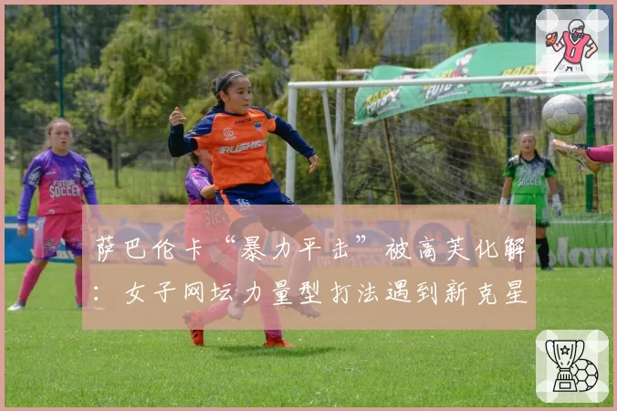 萨巴伦卡“暴力平击”被高芙化解：女子网坛力量型打法遇到新克星？