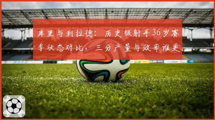 库里与利拉德:历史级射手36岁赛季状态对比,三分产量与效率谁更持久?