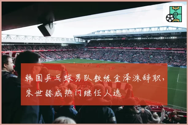 韩国乒乓球男队教练金泽洙辞职，朱世赫成热门继任人选