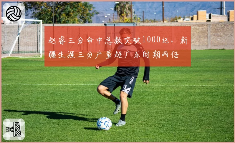 赵睿三分命中总数突破1000记，新疆生涯三分产量超广东时期两倍