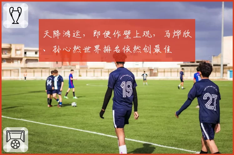 天降鸿运,即便作壁上观,马烨欣、孙心然世界排名依然创最佳