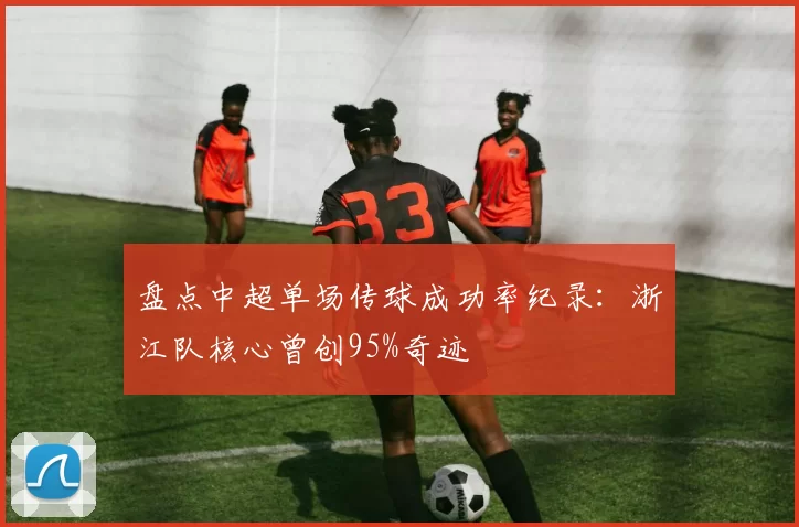 盘点中超单场传球成功率纪录：浙江队核心曾创95%奇迹