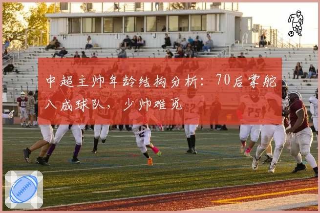中超主帅年龄结构分析：70后掌舵八成球队，少帅难觅