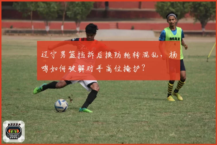 辽宁男篮挡拆后换防轮转混乱，杨鸣如何破解对手高位掩护？