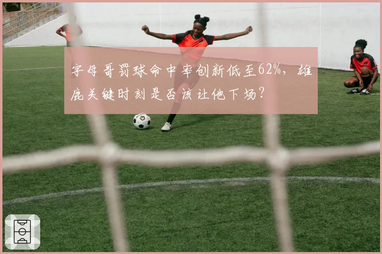 字母哥罚球命中率创新低至62%，雄鹿关键时刻是否该让他下场？