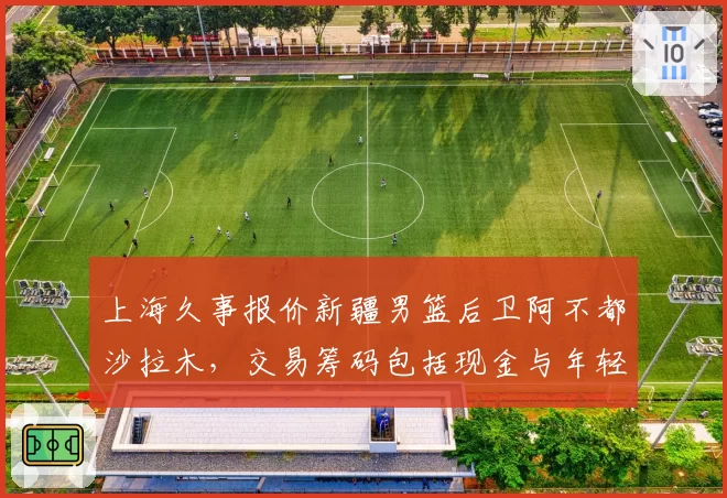 上海久事报价新疆男篮后卫阿不都沙拉木，交易筹码包括现金与年轻球员