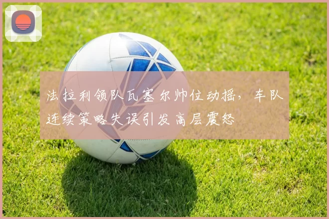 法拉利领队瓦塞尔帅位动摇，车队连续策略失误引发高层震怒