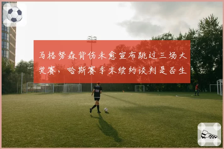 马格努森背伤未愈宣布跳过三场大奖赛，哈斯赛季末续约谈判是否生变？