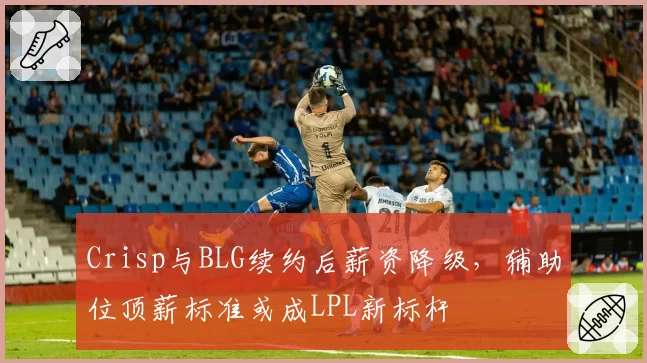 Crisp与BLG续约后薪资降级，辅助位顶薪标准或成LPL新标杆