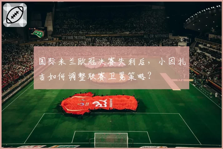 国际米兰欧冠决赛失利后,小因扎吉如何调整联赛卫冕策略?